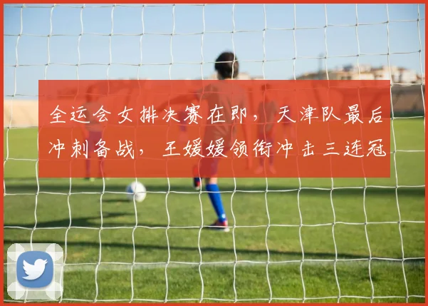 全运会女排决赛在即，天津队最后冲刺备战，王媛媛领衔冲击三连冠 - 2026世界杯
