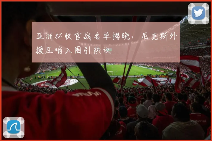 亚洲杯收官战名单揭晓，尼克斯外援压哨入围引热议 - 2026世界杯