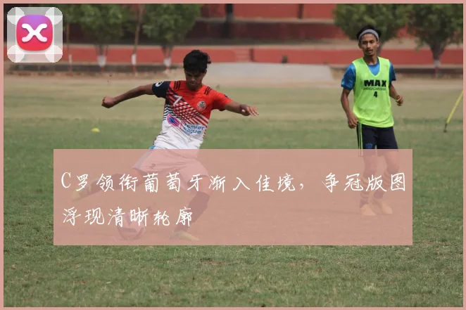 C罗领衔葡萄牙渐入佳境,争冠版图浮现清晰轮廓