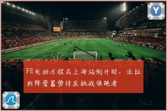 FE电动方程式上海站倒计时,法拉利阵营蓄势待发挑战领跑者