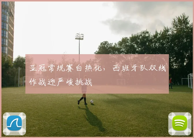 亚冠常规赛白热化,西班牙队双线作战迎严峻挑战