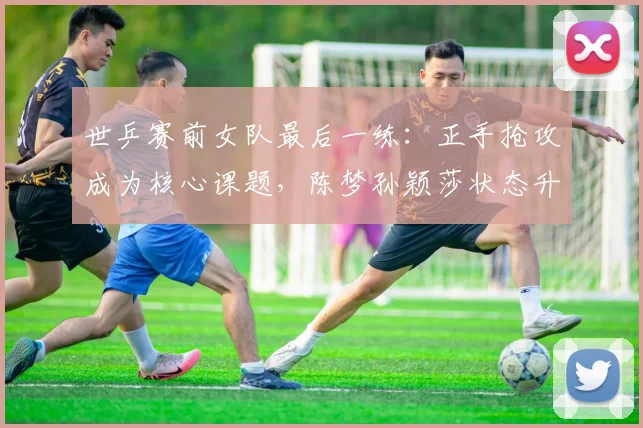 世乒赛前女队最后一练:正手抢攻成为核心课题,陈梦孙颖莎状态升温