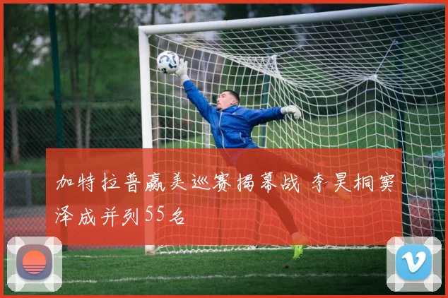 加特拉普赢美巡赛揭幕战 李昊桐窦泽成并列55名 - 2026世界杯