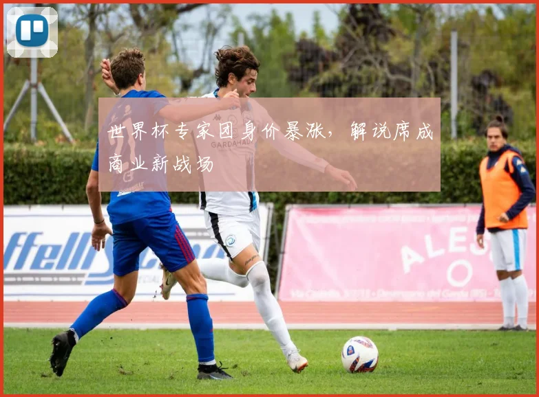 世界杯专家团身价暴涨，解说席成商业新战场 - 2026世界杯