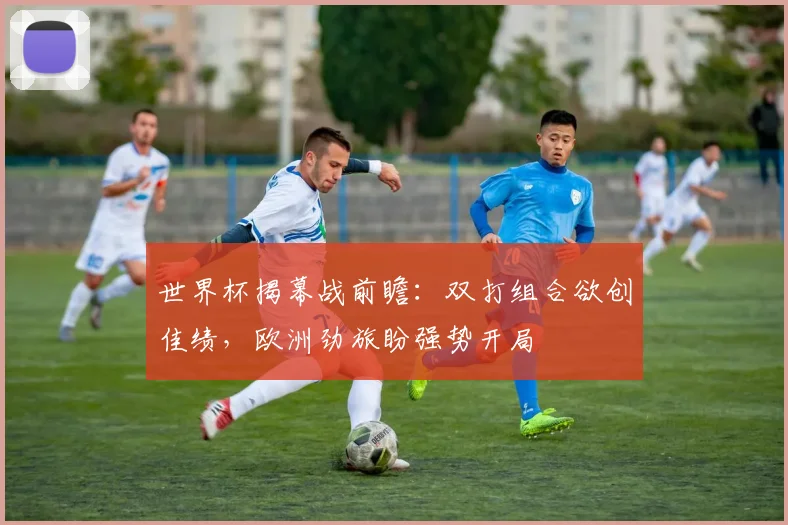 世界杯揭幕战前瞻：双打组合欲创佳绩，欧洲劲旅盼强势开局