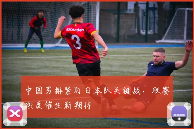 中国男排紧盯日本队关键战,联赛热度催生新期待