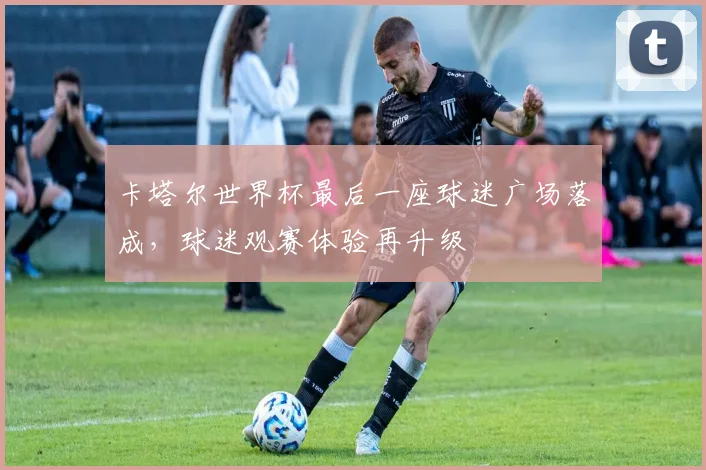 卡塔尔世界杯最后一座球迷广场落成,球迷观赛体验再升级