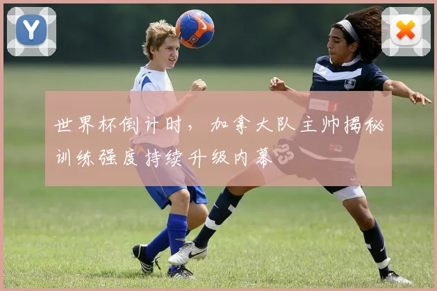 世界杯倒计时，加拿大队主帅揭秘训练强度持续升级内幕 - 2026世界杯