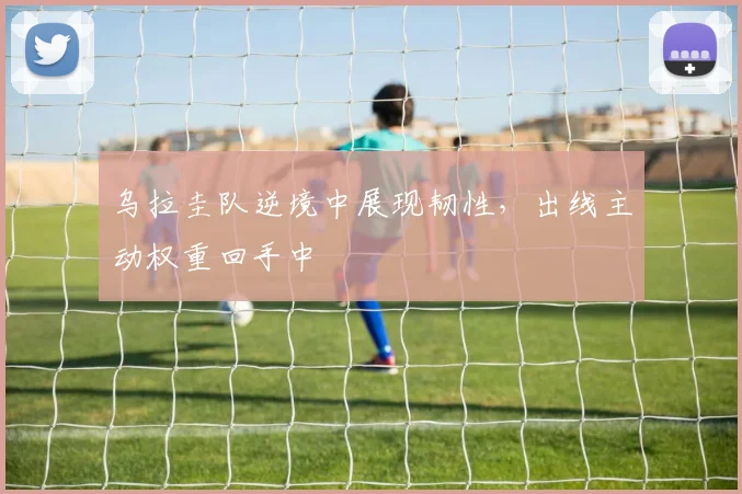 乌拉圭队逆境中展现韧性,出线主动权重回手中