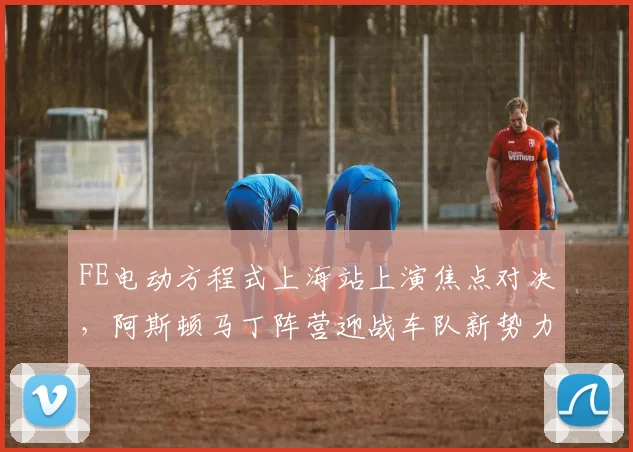 FE电动方程式上海站上演焦点对决,阿斯顿马丁阵营迎战车队新势力