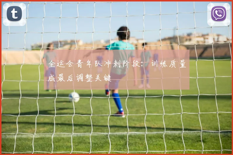 全运会青年队冲刺阶段：训练质量成最后调整关键 - 2026世界杯