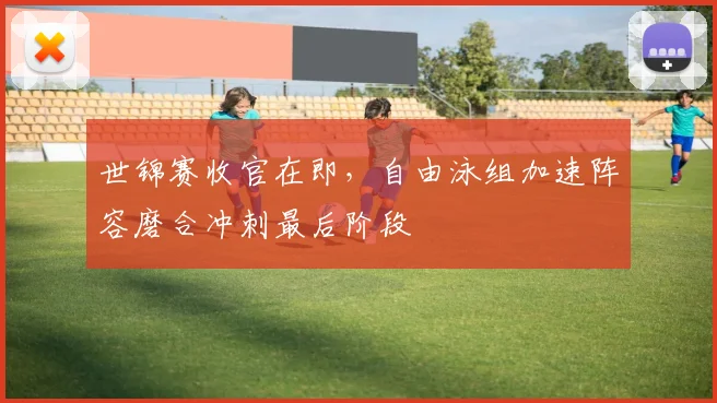世锦赛收官在即,自由泳组加速阵容磨合冲刺最后阶段