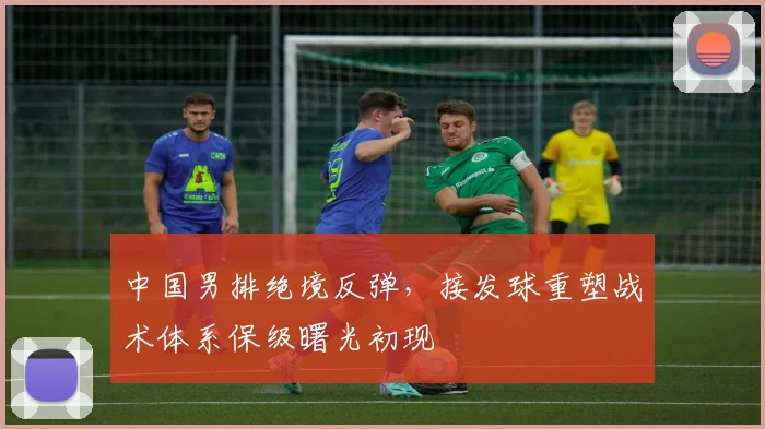 中国男排绝境反弹,接发球重塑战术体系保级曙光初现