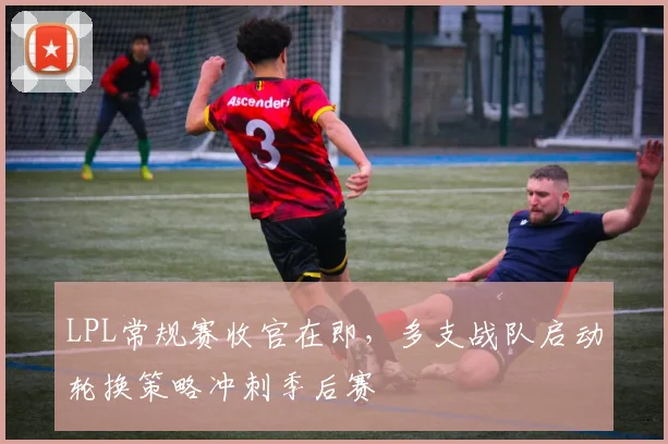 LPL常规赛收官在即，多支战队启动轮换策略冲刺季后赛
