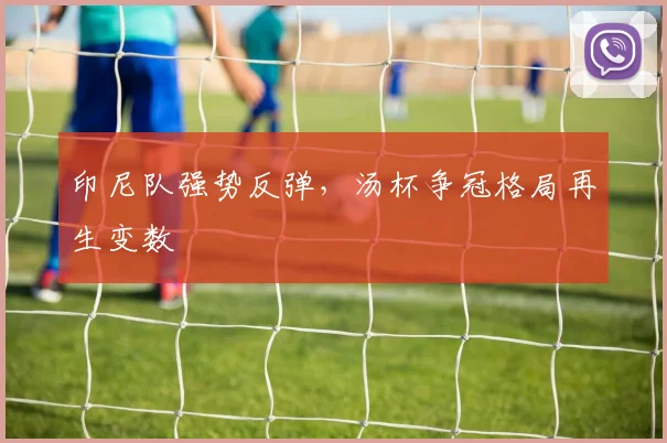 印尼队强势反弹，汤杯争冠格局再生变数 - 2026世界杯