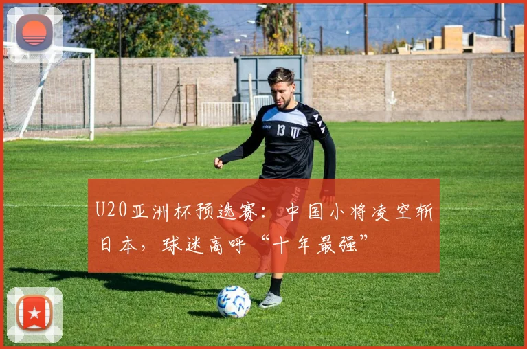 U20亚洲杯预选赛:中国小将凌空斩日本,球迷高呼“十年最强”