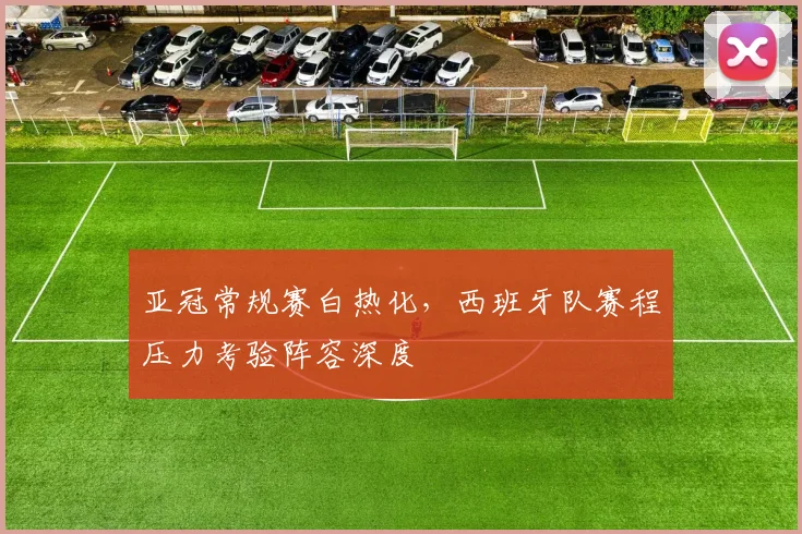 亚冠常规赛白热化，西班牙队赛程压力考验阵容深度 - 2026世界杯