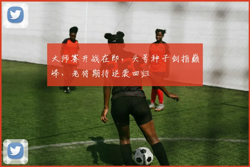 大师赛开战在即,头号种子剑指巅峰,老将期待逆袭回归
