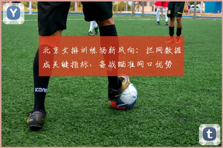 北京女排训练场新风向：拦网数据成关键指标，备战瞄准网口优势 - 2026世界杯