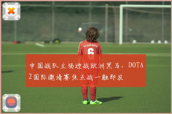中国战队主场迎战欧洲黑马,DOTA2国际邀请赛焦点战一触即发