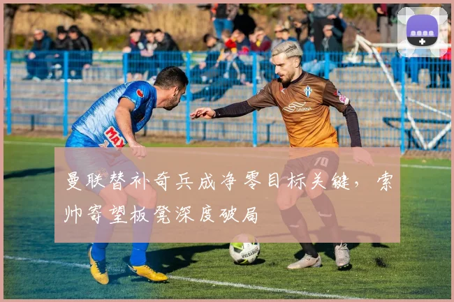 曼联替补奇兵成净零目标关键,索帅寄望板凳深度破局