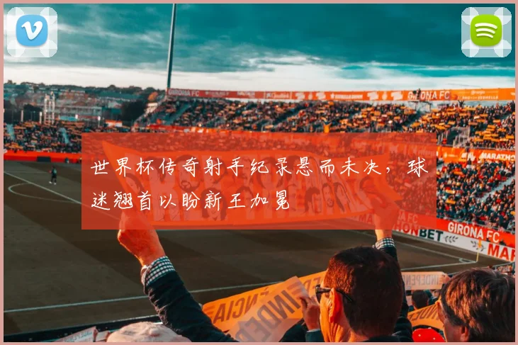 世界杯传奇射手纪录悬而未决,球迷翘首以盼新王加冕