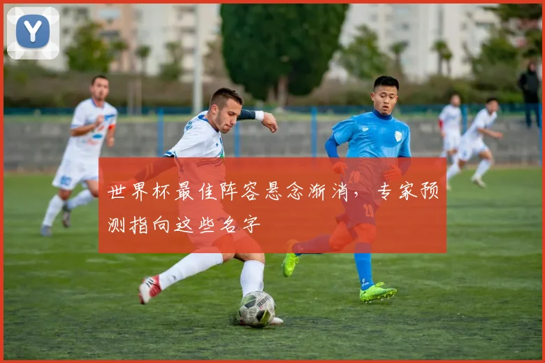 世界杯最佳阵容悬念渐消，专家预测指向这些名字