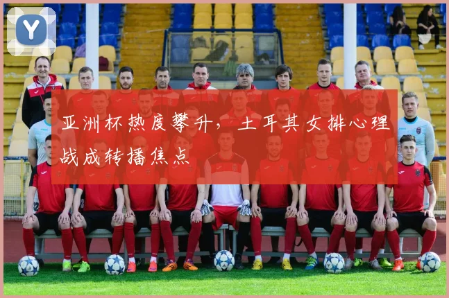 亚洲杯热度攀升，土耳其女排心理战成转播焦点