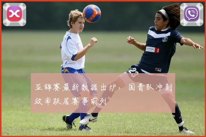 亚锦赛最新数据出炉，国青队冲刺效率跃居赛事前列 - 2026世界杯