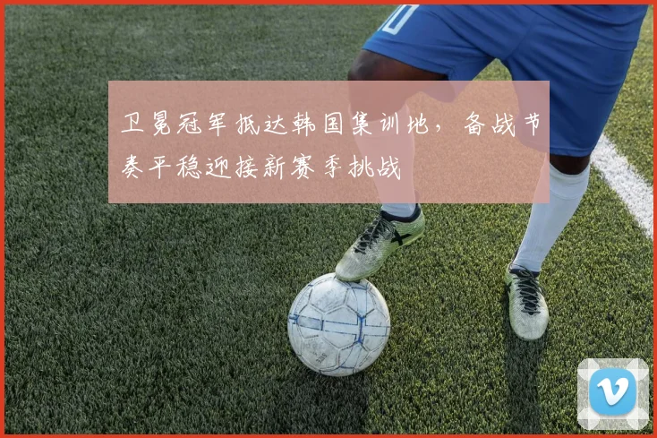 卫冕冠军抵达韩国集训地，备战节奏平稳迎接新赛季挑战 - 2026世界杯