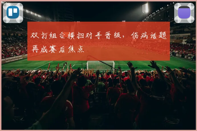 双打组合横扫对手晋级,伤病话题再成赛后焦点