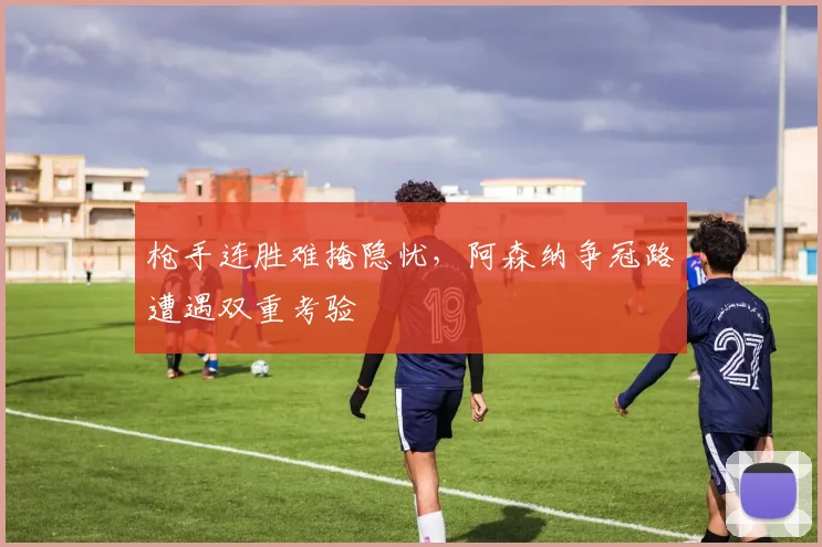 枪手连胜难掩隐忧，阿森纳争冠路遭遇双重考验