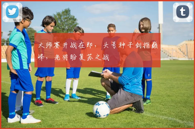 大师赛开战在即,头号种子剑指巅峰,老将盼复苏之战