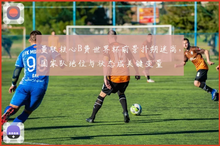 曼联核心B费世界杯前景扑朔迷离,国家队地位与状态成关键变量
