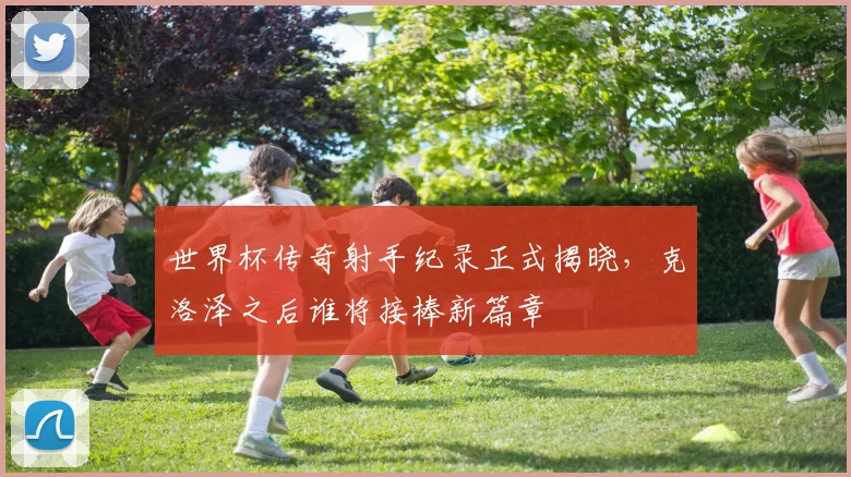 世界杯传奇射手纪录正式揭晓，克洛泽之后谁将接棒新篇章 - 2026世界杯