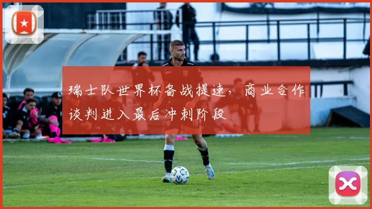 瑞士队世界杯备战提速,商业合作谈判进入最后冲刺阶段