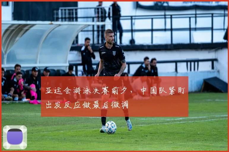 亚运会游泳决赛前夕，中国队紧盯出发反应做最后微调 - 2026世界杯