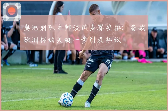 奥地利队主帅谈热身赛安排:备战欧洲杯的关键一步引发热议
