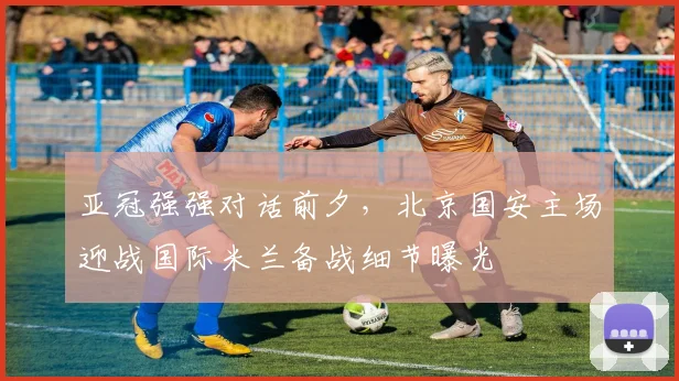 亚冠强强对话前夕，北京国安主场迎战国际米兰备战细节曝光 - 2026世界杯