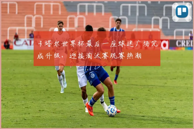 卡塔尔世界杯最后一座球迷广场完成升级,迎接淘汰赛观赛热潮