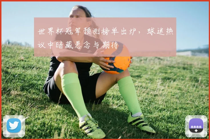 世界杯冠军预测榜单出炉,球迷热议中暗藏悬念与期待