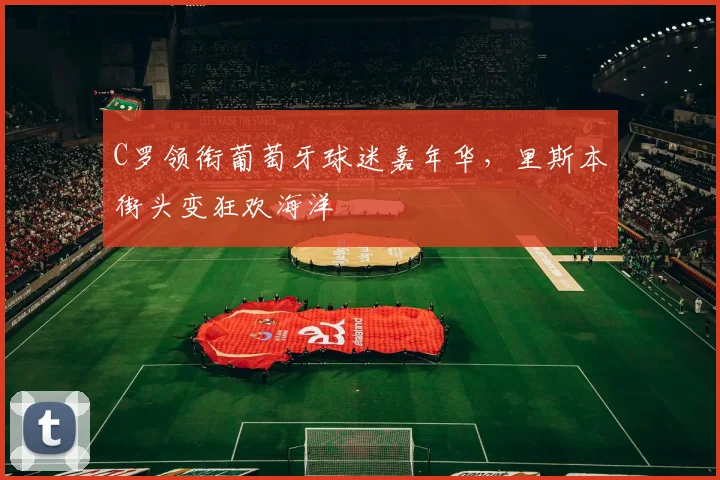 C罗领衔葡萄牙球迷嘉年华，里斯本街头变狂欢海洋 - 2026世界杯