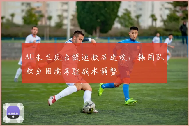 AC米兰反击提速激活进攻，韩国队积分困境考验战术调整