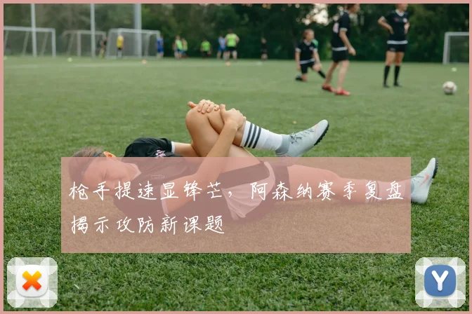 枪手提速显锋芒，阿森纳赛季复盘揭示攻防新课题